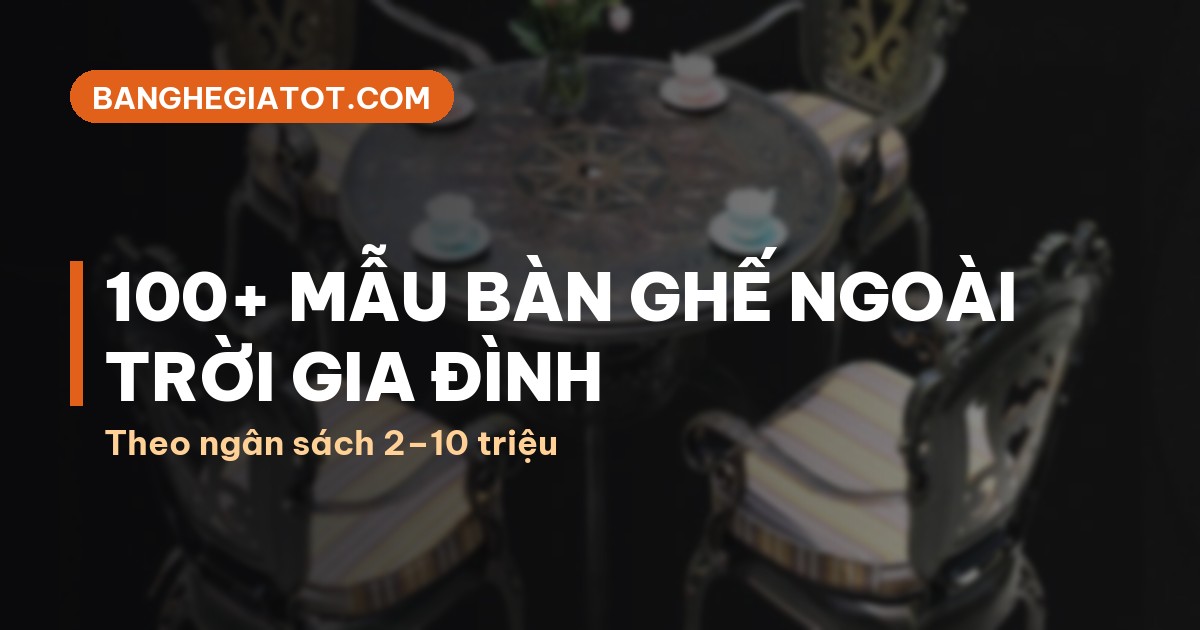 100+ mẫu bàn ghế ngoài trời gia đình theo ngân sách 2–10 triệu